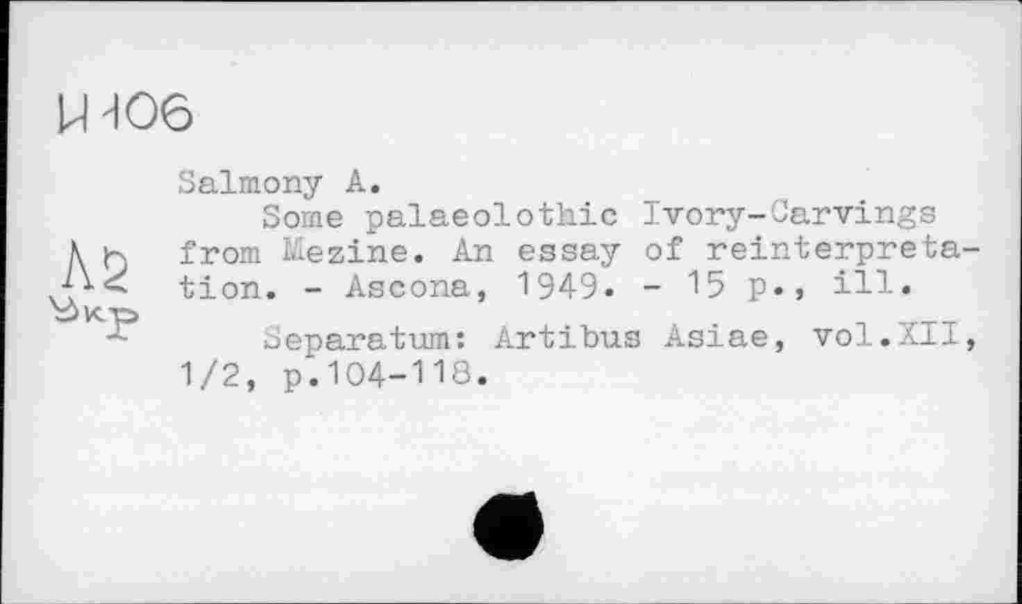 ﻿Ud06
Salmony A.
Some palaeolothic Ivory-Carvings A к from Mezine. An essay of reinterprete tion. - Ascona, 1949. - 15 p., ill.
Separatum: Artibus Asiae, vol.XII 1/2, p.104-118.